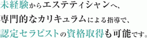 未経験からエステティシャンへ、 専門的なカリキュラムによる指導で、 認定セラピストの資格取得も可能です。